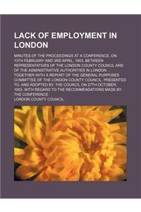 Lack of Employment in London; Minutes of the Proceedings at a Conference, on 13th February and 3rd April, 1903, Between Representatives of the London County Council and of the Administrative Authorities in London ... Together with a Report of the G