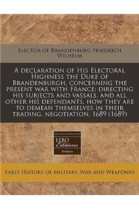 A Declaration of His Electoral Highness the Duke of Brandenburgh, Concerning the Present War with France: Directing His Subjects and Vassals, and All Other His Dependants, How They Are to Demean Themselves in Their Trading, Negotiation, 1689 (1689)