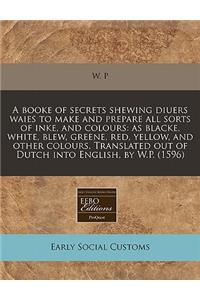 A Booke of Secrets Shewing Diuers Waies to Make and Prepare All Sorts of Inke, and Colours: As Blacke, White, Blew, Greene, Red, Yellow, and Other Colours. Translated Out of Dutch Into English, by W.P. (1596): As Blacke, White, Blew, Greene, Red, Yellow, and Other Colours. Translated Out of Dutch Into English, by W.P. (1596)