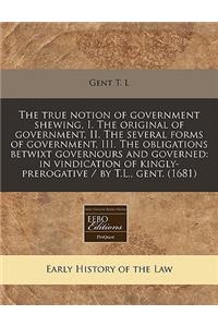 The True Notion of Government Shewing, I. the Original of Government, II. the Several Forms of Government, III. the Obligations Betwixt Governours and Governed: In Vindication of Kingly-Prerogative / By T.L., Gent. (1681)
