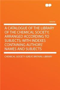 A Catalogue of the Library of the Chemical Society, Arranged According to Subjects; With Indexes Containing Authors' Names and Subjects
