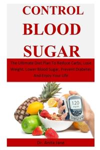 Control Blood Sugar: The Ultimate Diet Plan To Reduce Carbs, Lose Weight, Lower Blood Sugar, Prevent Diabetes And Enjoy Your Life