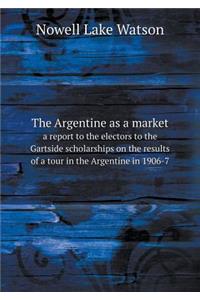 The Argentine as a Market a Report to the Electors to the Gartside Scholarships on the Results of a Tour in the Argentine in 1906-7