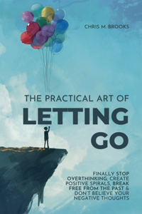 Practical Art Of Letting Go: Finally Stop Overthinking, Create Positive Spirals, Break Free From The Past & Don't Believe Your Negative Thoughts