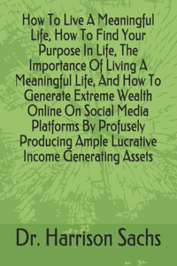 How To Live A Meaningful Life, How To Find Your Purpose In Life, The Importance Of Living A Meaningful Life, And How To Generate Extreme Wealth Online On Social Media Platforms By Profusely Producing Ample Lucrative Income Generating Assets