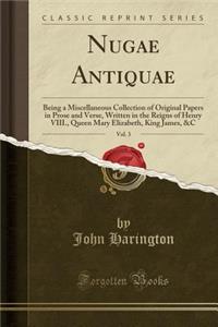 Nugae Antiquae, Vol. 3: Being a Miscellaneous Collection of Original Papers in Prose and Verse, Written in the Reigns of Henry VIII., Queen Mary Elizabeth, King James, &C (Classic Reprint)
