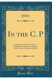 In the C. P: Or Sketches in Prose in Verse, Descriptive of Scenes and Manners in the Central Provinces of India (Classic Reprint)