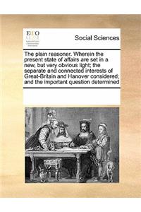 The Plain Reasoner. Wherein the Present State of Affairs Are Set in a New, But Very Obvious Light; The Separate and Connected Interests of Great-Britain and Hanover Considered; And the Important Question Determined