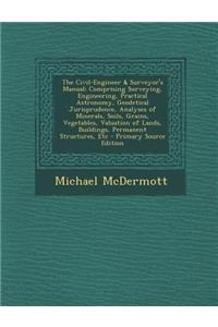 The Civil-Engineer & Surveyor's Manual: Comprising Surveying, Engineering, Practical Astronomy, Geodetical Jurisprudence, Analyses of Minerals, Soils, Grains, Vegetables, Valuation of Lands, Buildings, Permanent Structures, Etc
