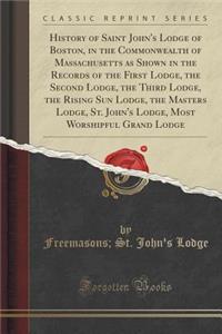 History of Saint John's Lodge of Boston, in the Commonwealth of Massachusetts as Shown in the Records of the First Lodge, the Second Lodge, the Third Lodge, the Rising Sun Lodge, the Masters Lodge, St. John's Lodge, Most Worshipful Grand Lodge