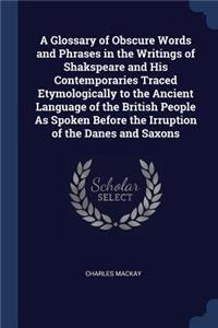 A Glossary of Obscure Words and Phrases in the Writings of Shakspeare and His Contemporaries Traced Etymologically to the Ancient Language of the British People As Spoken Before the Irruption of the Danes and Saxons