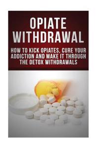 Opiate Withdrawal: How to Kick Opiates, Cure Your Addiction and Make It Through the Detox Withdrawals