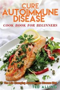 Cure Autoimmune Disease Cook Book for Beginners: The Life Changing Autoimmune Disease Diet - Autoimmune Disease Treatment for Everyday Life
