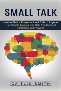 Small Talk: How to Start a Conversation & Talk to Anyone (How Simple Training Can Help You Connect Effortlessly With Anyone)