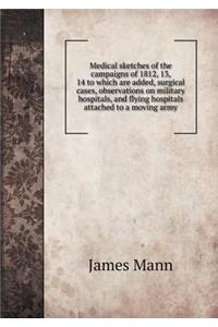 Medical Sketches of the Campaigns of 1812, 13, 14 to Which Are Added, Surgical Cases, Observations on Military Hospitals, and Flying Hospitals Attached to a Moving Army
