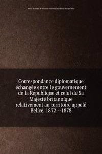 Correspondance diplomatique echangee entre le gouvernement de la Republique et celui de Sa Majeste britannique relativement au territoire appele Belice. 1872. 1878