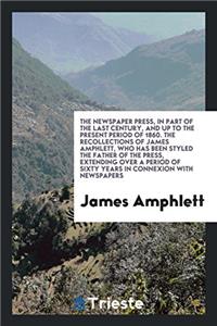 The Newspaper Press, in Part of the Last Century, and up to the Present Period of 1860. The Recollections of James Amphlett, Who Has Been Styled the F