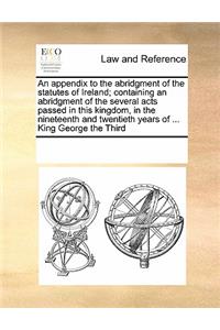 An Appendix to the Abridgment of the Statutes of Ireland; Containing an Abridgment of the Several Acts Passed in This Kingdom, in the Nineteenth and Twentieth Years of ... King George the Third