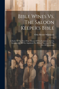 Bible Wines Vs. The Saloon Keeper's Bible: A Study Of The Two-wine Theory Of The Scriptures And An Arraignment Of The Argument For Biblical Sanction Of The Use Of Intoxicants