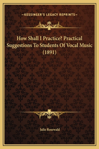 How Shall I Practice? Practical Suggestions To Students Of Vocal Music (1891)