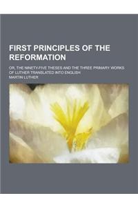 First Principles of the Reformation; Or, the Ninety-Five Theses and the Three Primary Works of Luther Translated Into English