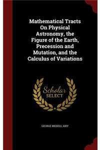 Mathematical Tracts On Physical Astronomy, the Figure of the Earth, Precession and Mutation, and the Calculus of Variations