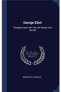 George Eliot: Thoughts Upon Her Life, Her Books, And Herself