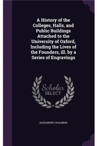 A History of the Colleges, Halls, and Public Buildings Attached to the University of Oxford, Including the Lives of the Founders, Ill. by a Series of Engravings