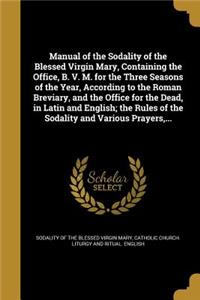 Manual of the Sodality of the Blessed Virgin Mary, Containing the Office, B. V. M. for the Three Seasons of the Year, According to the Roman Breviary, and the Office for the Dead, in Latin and English; the Rules of the Sodality and Various Prayers,
