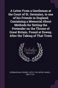 Letter From a Gentleman at the Court of St. Germains, to one of his Friends in England; Containing a Memorial About Methods for Setting the Pretender on the Throne of Great Britain. Found at Doway, After the Taking of That Town