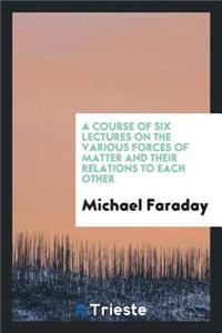 A Course of Six Lectures on the Various Forces of Matter and Their Relations to Each Other