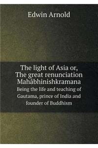 The Light of Asia Or, the Great Renunciation Mahâbhinishkramana Being the Life and Teaching of Gautama, Prince of India and Founder of Buddhism