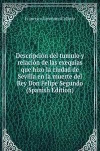 Descripcion del tumulo y relacion de las exequias que hizo la ciudad de Sevilla en la muerte del Rey Don Felipe Segundo (Spanish Edition)
