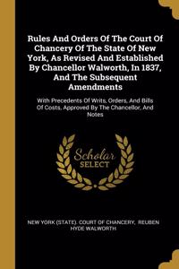 Rules And Orders Of The Court Of Chancery Of The State Of New York, As Revised And Established By Chancellor Walworth, In 1837, And The Subsequent Amendments