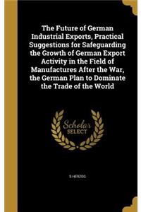 The Future of German Industrial Exports, Practical Suggestions for Safeguarding the Growth of German Export Activity in the Field of Manufactures After the War, the German Plan to Dominate the Trade of the World