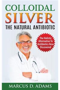 Colloidal Silver - The Natural Antibiotic: The Holistic Alternative to Antibiotics New Discovered