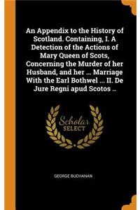 An Appendix to the History of Scotland. Containing, I. a Detection of the Actions of Mary Queen of Scots, Concerning the Murder of Her Husband, and Her ... Marriage with the Earl Bothwel ... II. de Jure Regni Apud Scotos ..