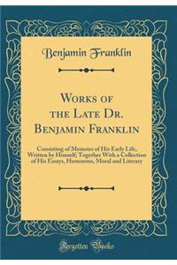 Works of the Late Dr. Benjamin Franklin: Consisting of Memoirs of His Early Life, Written by Himself; Together With a Collection of His Essays, Humorous, Moral and Literary (Classic Reprint)