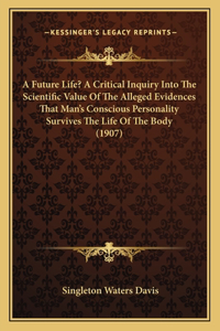 A Future Life? A Critical Inquiry Into The Scientific Value Of The Alleged Evidences That Man's Conscious Personality Survives The Life Of The Body (1907)