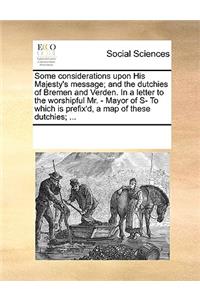 Some Considerations Upon His Majesty's Message; And the Dutchies of Bremen and Verden. in a Letter to the Worshipful Mr. - Mayor of S- To Which Is Prefix'd, a Map of These Dutchies; ...