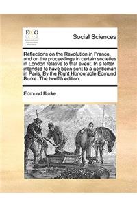 Reflections on the Revolution in France, and on the Proceedings in Certain Societies in London Relative to That Event. in a Letter Intended to Have Been Sent to a Gentleman in Paris. by the Right Honourable Edmund Burke. the Twelfth Edition.