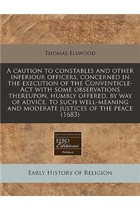 A Caution to Constables and Other Inferiour Officers, Concerned in the Execution of the Conventicle-ACT with Some Observations Thereupon, Humbly Offered, by Way of Advice, to Such Well-Meaning and Moderate Justices of the Peace (1683)