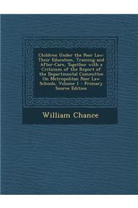 Children Under the Poor Law: Their Education, Training and After-Care, Together with a Criticism of the Report of the Departmental Committee on Metropolitan Poor Law Schools, Volume 1