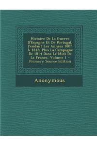 Histoire de La Guerre D'Espagne Et de Portugal, Pendant Les Annees 1807 a 1813: Plus La Campagne de 1814 Dans Le MIDI de La France, Volume 1