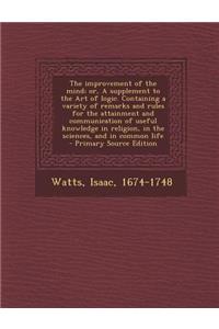 The Improvement of the Mind; Or, a Supplement to the Art of Logic. Containing a Variety of Remarks and Rules for the Attainment and Communication of U