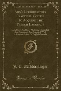 Ahn's Introductory Practical Course to Acquire the French Language: In a Short and Easy Method, Translated and Arranged, and Supplied with a Pronunciation of English Sounds (Classic Reprint)