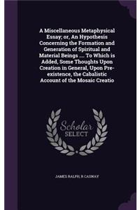 Miscellaneous Metaphysical Essay; or, An Hypothesis Concerning the Formation and Generation of Spiritual and Material Beings .... To Which is Added, Some Thoughts Upon Creation in General, Upon Pre-existence, the Cabalistic Account of the Mosaic Cr