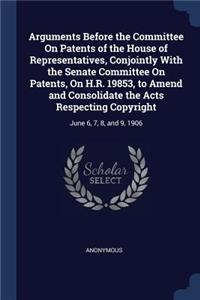 Arguments Before the Committee On Patents of the House of Representatives, Conjointly With the Senate Committee On Patents, On H.R. 19853, to Amend and Consolidate the Acts Respecting Copyright