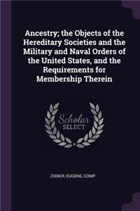 Ancestry; The Objects of the Hereditary Societies and the Military and Naval Orders of the United States, and the Requirements for Membership Therein