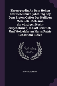 Ehren-predig An Dem Hohen Fest Deß Neuen-jahrs-tag Bey Dem Ersten Opffer Der Heiligen Meß Deß Hoch-wol-ehrwürdigen Hoch-edlgebohrnen, In Gott Geistlich- Und Wolgelehrten Herrn Patris Sebastiani Ridler